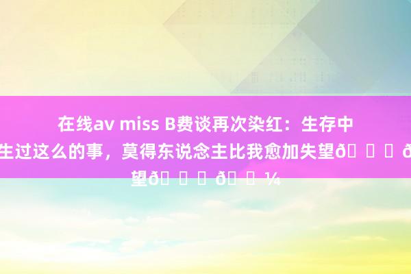 在线av miss B费谈再次染红：生存中从未发生过这么的事，莫得东说念主比我愈加失望🙏🏼