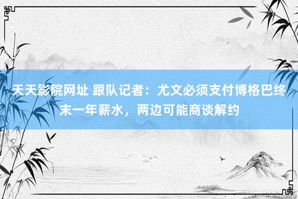 天天影院网址 跟队记者：尤文必须支付博格巴终末一年薪水，两边可能商谈解约