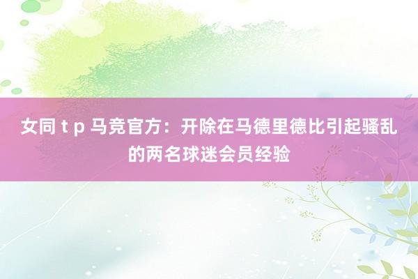 女同 t p 马竞官方：开除在马德里德比引起骚乱的两名球迷会员经验