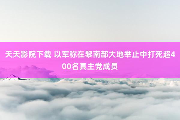 天天影院下载 以军称在黎南部大地举止中打死超400名真主党成员