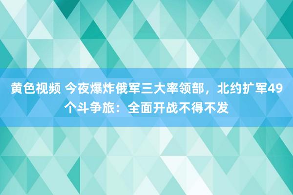 黄色视频 今夜爆炸俄军三大率领部，北约扩军49个斗争旅：全面开战不得不发