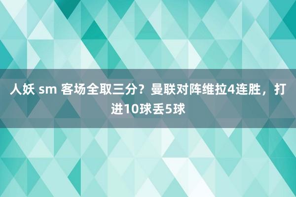 人妖 sm 客场全取三分？曼联对阵维拉4连胜，打进10球丢5球