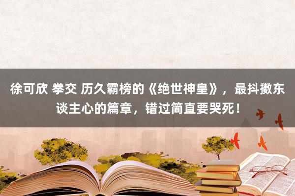 徐可欣 拳交 历久霸榜的《绝世神皇》，最抖擞东谈主心的篇章，错过简直要哭死！