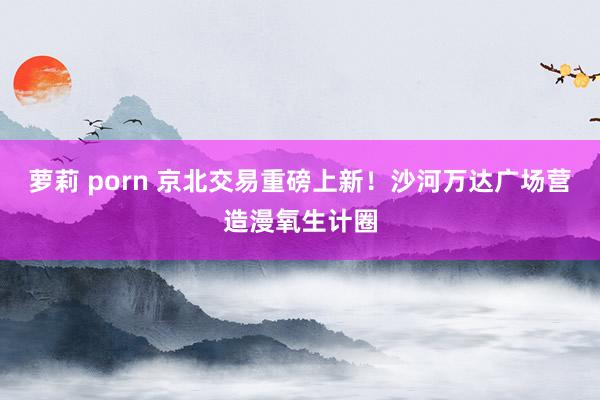 萝莉 porn 京北交易重磅上新！沙河万达广场营造漫氧生计圈