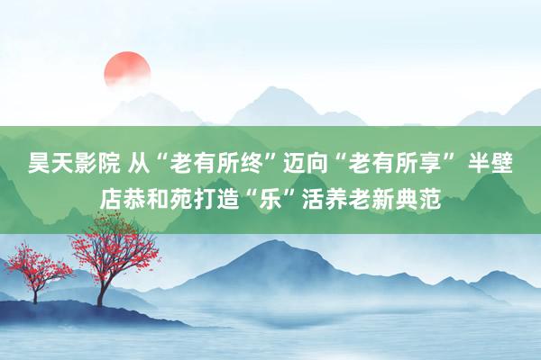 昊天影院 从“老有所终”迈向“老有所享” 半壁店恭和苑打造“乐”活养老新典范