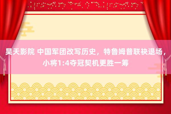 昊天影院 中国军团改写历史，特鲁姆普联袂退场，小将1:4夺冠契机更胜一筹