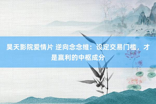 昊天影院爱情片 逆向念念维：设定交易门槛，才是赢利的中枢成分