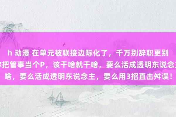 h 动漫 在单元被联接边际化了，千万别辞职更别苦恼，独一没开除你，你把管事当个P，该干啥就干啥，要么活成透明东说念主，要么用3招直击舛误！