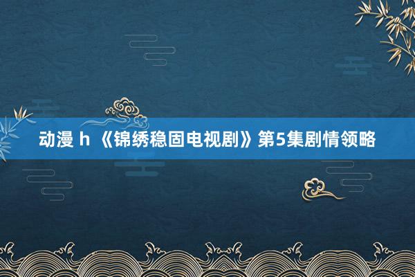 动漫 h 《锦绣稳固电视剧》第5集剧情领略