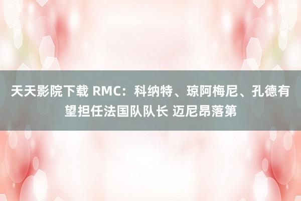 天天影院下载 RMC：科纳特、琼阿梅尼、孔德有望担任法国队队长 迈尼昂落第