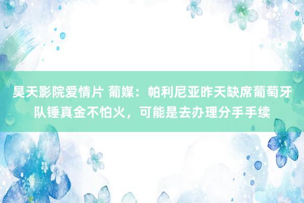 昊天影院爱情片 葡媒：帕利尼亚昨天缺席葡萄牙队锤真金不怕火，可能是去办理分手手续