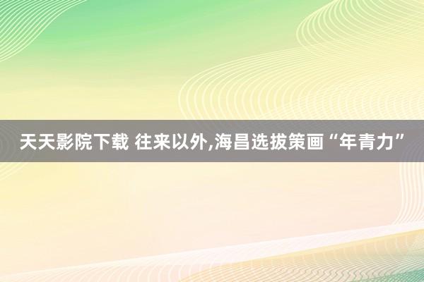 天天影院下载 往来以外，海昌选拔策画“年青力”