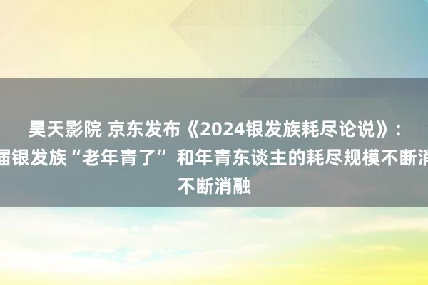 昊天影院 京东发布《2024银发族耗尽论说》：这届银发族“老年青了” 和年青东谈主的耗尽规模不断消融