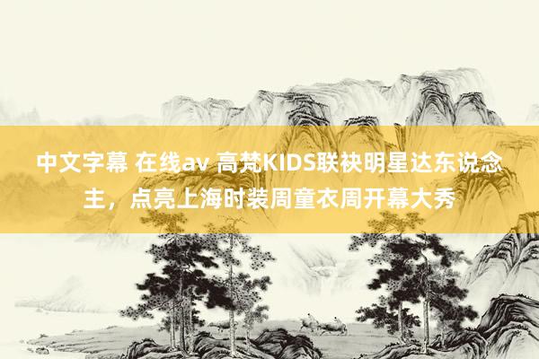 中文字幕 在线av 高梵KIDS联袂明星达东说念主，点亮上海时装周童衣周开幕大秀