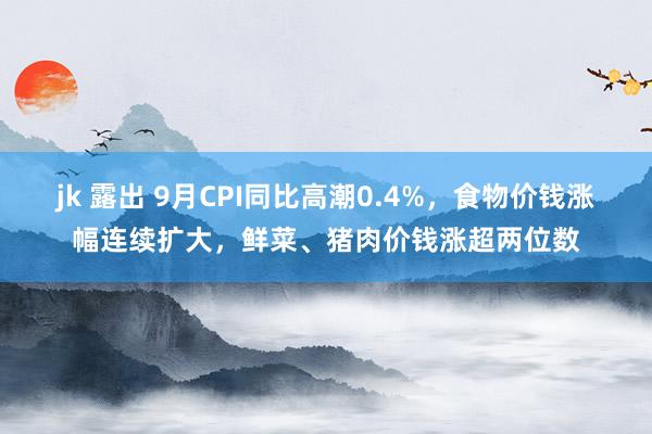 jk 露出 9月CPI同比高潮0.4%，食物价钱涨幅连续扩大，鲜菜、猪肉价钱涨超两位数