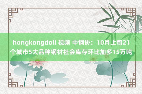 hongkongdoll 视频 中钢协：10月上旬21个城市5大品种钢材社会库存环比加多15万吨