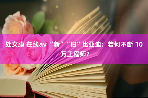 处女膜 在线av “新”“旧”比亚迪：若何不断 10 万工程师？