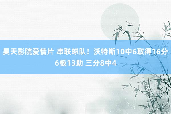 昊天影院爱情片 串联球队！沃特斯10中6取得16分6板13助 三分8中4