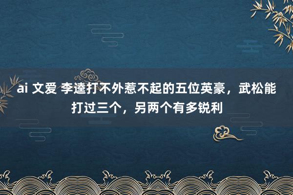 ai 文爱 李逵打不外惹不起的五位英豪，武松能打过三个，另两个有多锐利