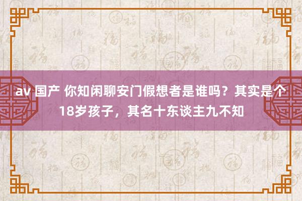 av 国产 你知闲聊安门假想者是谁吗？其实是个18岁孩子，其名十东谈主九不知