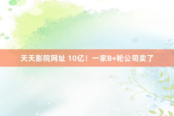 天天影院网址 10亿！一家B+轮公司卖了