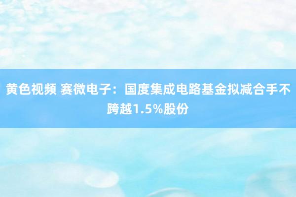 黄色视频 赛微电子：国度集成电路基金拟减合手不跨越1.5%股份