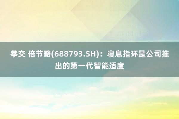 拳交 倍节略(688793.SH)：寝息指环是公司推出的第一代智能适度