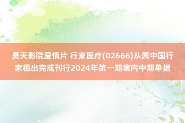 昊天影院爱情片 行家医疗(02666)从属中国行家租出完成刊行2024年第一期境内中期单据