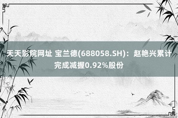 天天影院网址 宝兰德(688058.SH)：赵艳兴累计完成减握0.92%股份