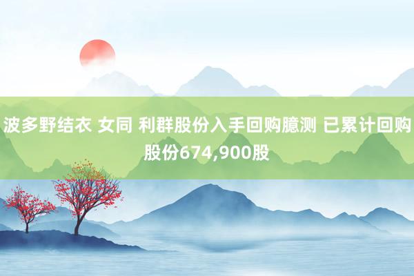 波多野结衣 女同 利群股份入手回购臆测 已累计回购股份674，900股