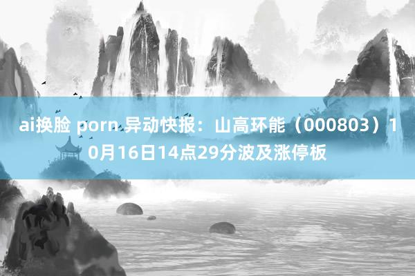 ai换脸 porn 异动快报：山高环能（000803）10月16日14点29分波及涨停板