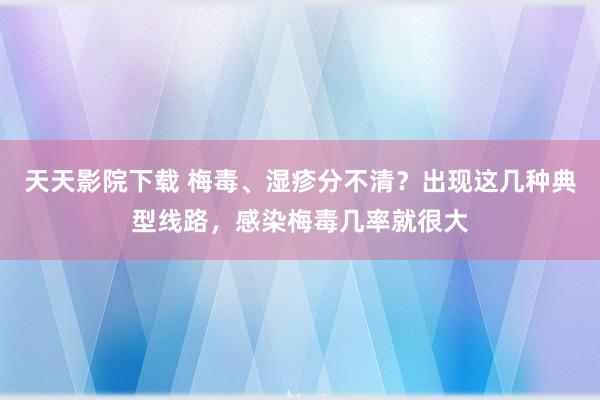 天天影院下载 梅毒、湿疹分不清？出现这几种典型线路，感染梅毒几率就很大