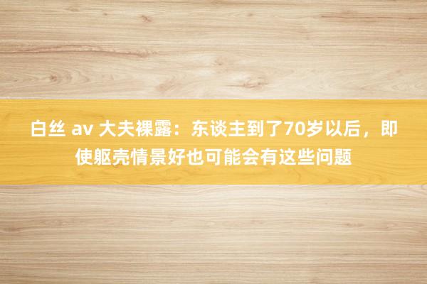 白丝 av 大夫裸露：东谈主到了70岁以后，即使躯壳情景好也可能会有这些问题