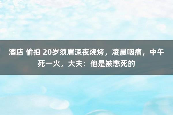 酒店 偷拍 20岁须眉深夜烧烤，凌晨咽痛，中午死一火，大夫：他是被憋死的