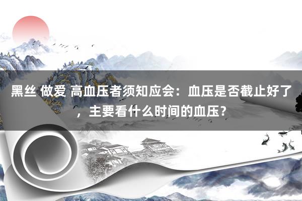 黑丝 做爱 高血压者须知应会：血压是否截止好了，主要看什么时间的血压？