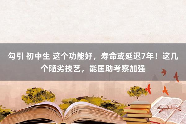 勾引 初中生 这个功能好，寿命或延迟7年！这几个陋劣技艺，能匡助考察加强