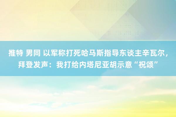 推特 男同 以军称打死哈马斯指导东谈主辛瓦尔，拜登发声：我打给内塔尼亚胡示意“祝颂”