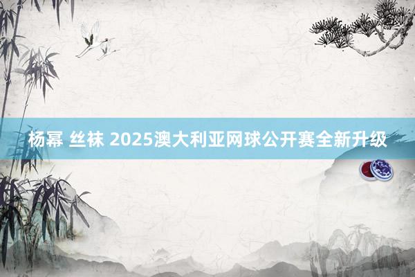 杨幂 丝袜 2025澳大利亚网球公开赛全新升级