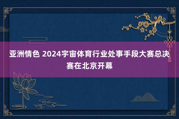 亚洲情色 2024宇宙体育行业处事手段大赛总决赛在北京开幕