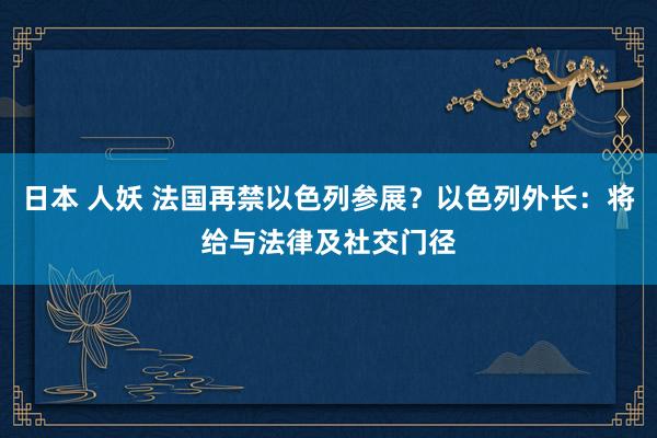 日本 人妖 法国再禁以色列参展？以色列外长：将给与法律及社交门径