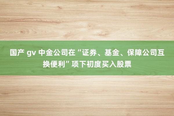 国产 gv 中金公司在“证券、基金、保障公司互换便利”项下初度买入股票