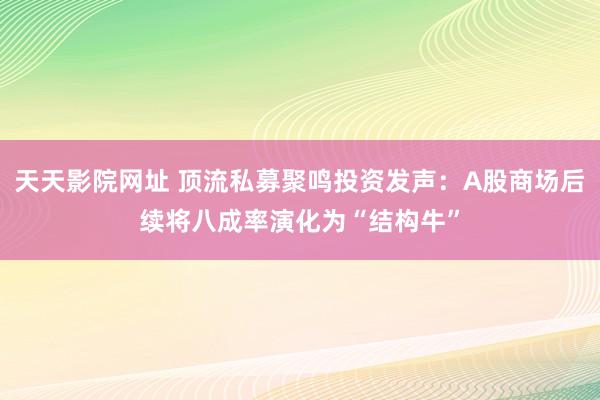 天天影院网址 顶流私募聚鸣投资发声：A股商场后续将八成率演化为“结构牛”