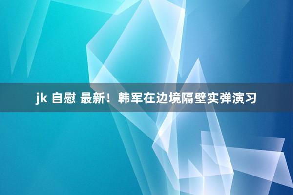 jk 自慰 最新！韩军在边境隔壁实弹演习