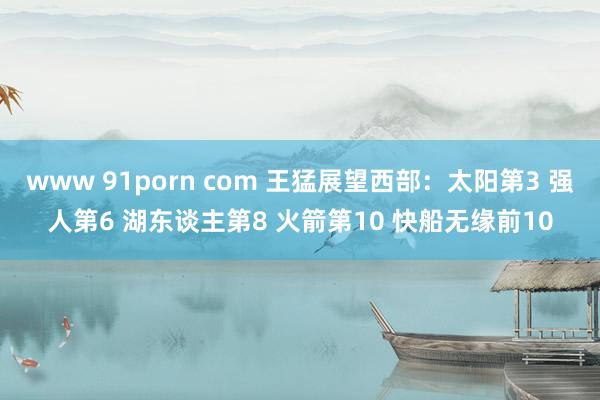 www 91porn com 王猛展望西部：太阳第3 强人第6 湖东谈主第8 火箭第10 快船无缘前10