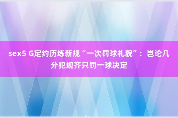 sex5 G定约历练新规“一次罚球礼貌”：岂论几分犯规齐只罚一球决定