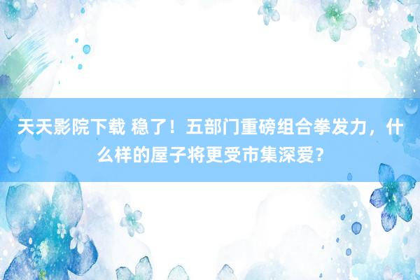 天天影院下载 稳了！五部门重磅组合拳发力，什么样的屋子将更受市集深爱？