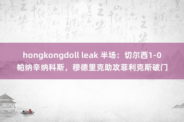 hongkongdoll leak 半场：切尔西1-0帕纳辛纳科斯，穆德里克助攻菲利克斯破门