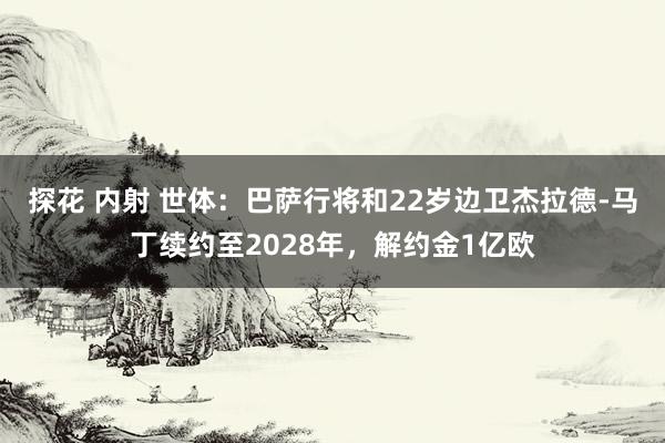 探花 内射 世体：巴萨行将和22岁边卫杰拉德-马丁续约至2028年，解约金1亿欧