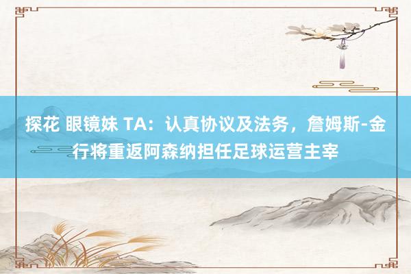 探花 眼镜妹 TA：认真协议及法务，詹姆斯-金行将重返阿森纳担任足球运营主宰