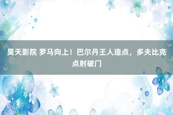 昊天影院 罗马向上！巴尔丹王人造点，多夫比克点射破门